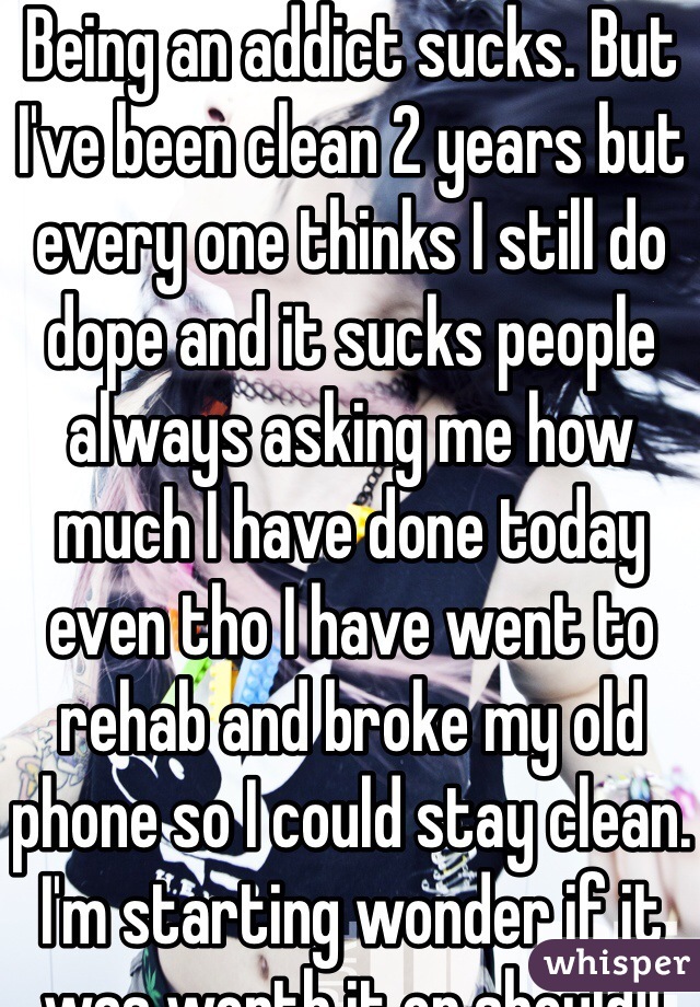 Being an addict sucks. But I've been clean 2 years but every one thinks I still do dope and it sucks people always asking me how much I have done today even tho I have went to rehab and broke my old phone so I could stay clean. I'm starting wonder if it was worth it or should I just start again seeing every one thinks I do it any way 