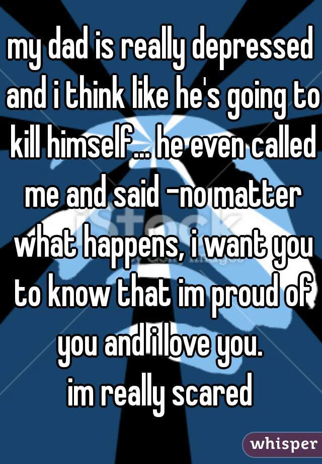 my dad is really depressed and i think like he's going to kill himself... he even called me and said -no matter what happens, i want you to know that im proud of you and i love you. 

im really scared