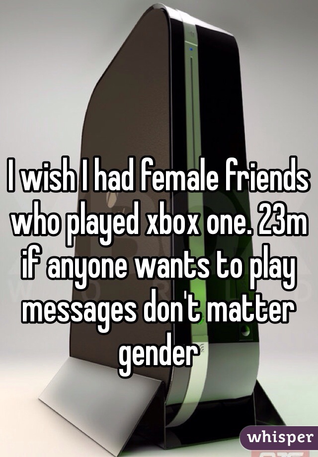 I wish I had female friends who played xbox one. 23m if anyone wants to play messages don't matter gender