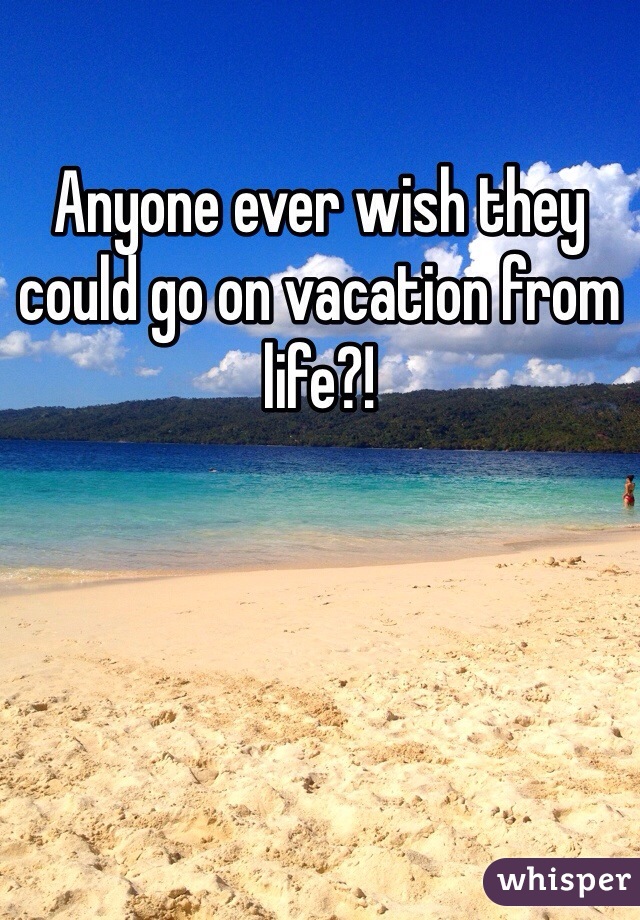 Anyone ever wish they could go on vacation from life?!
