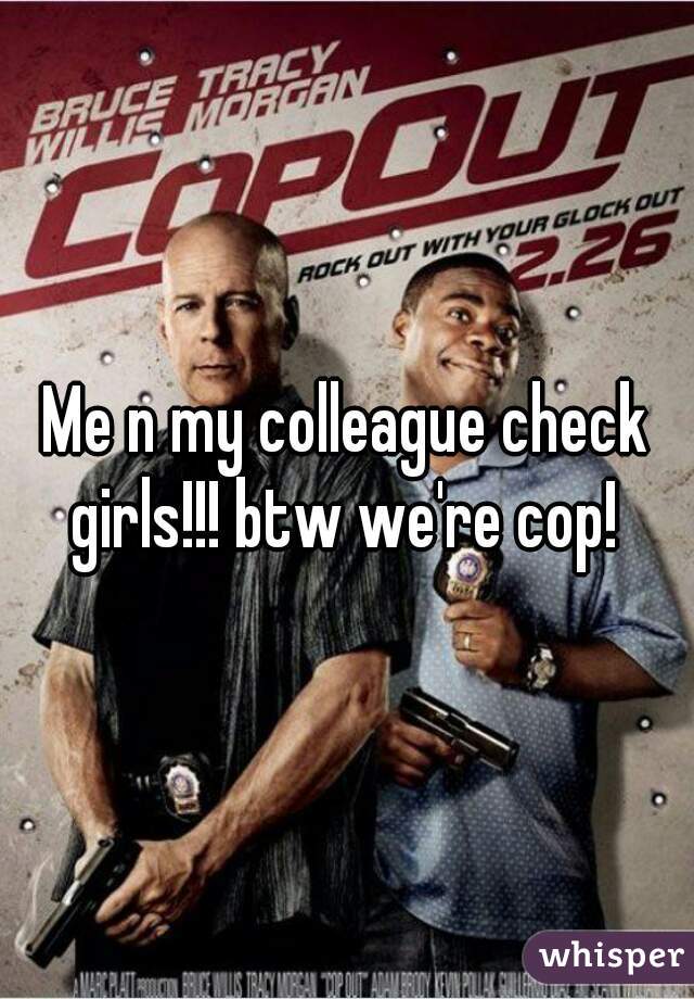 Me n my colleague check girls!!! btw we're cop! 