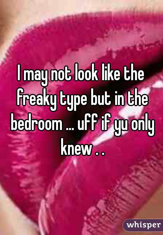 I may not look like the freaky type but in the bedroom ... uff if yu only knew . .