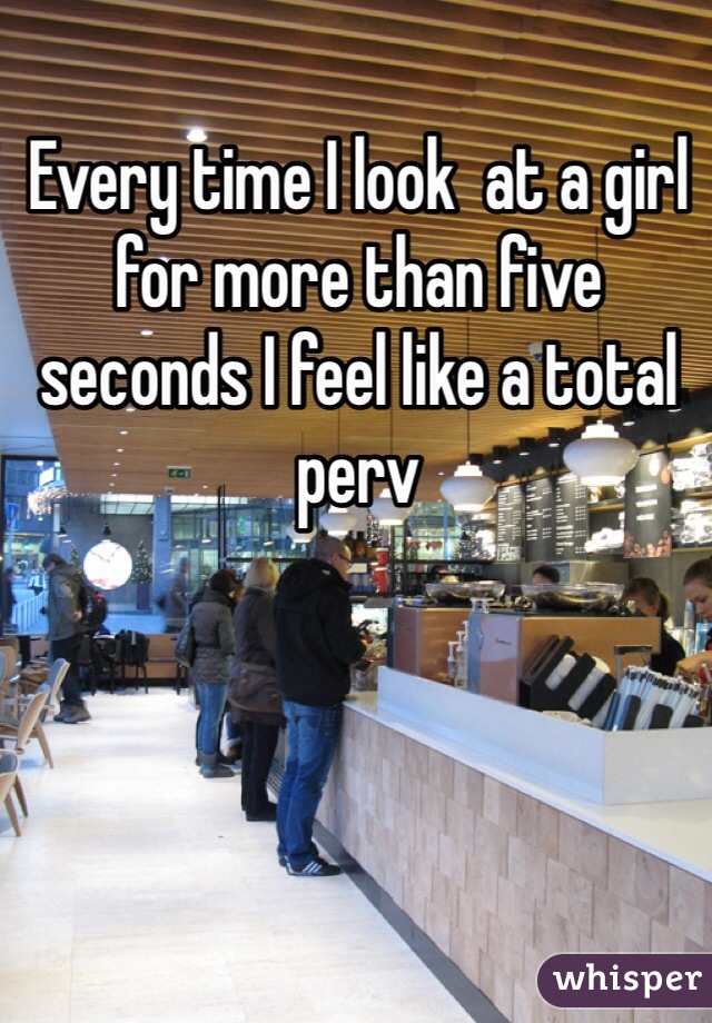 Every time I look  at a girl for more than five seconds I feel like a total perv 