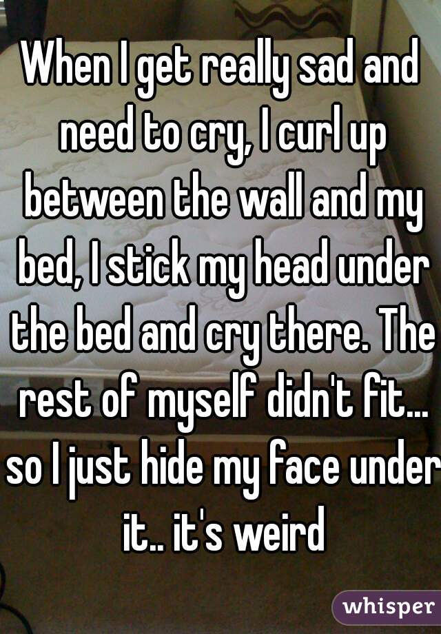 When I get really sad and need to cry, I curl up between the wall and my bed, I stick my head under the bed and cry there. The rest of myself didn't fit... so I just hide my face under it.. it's weird