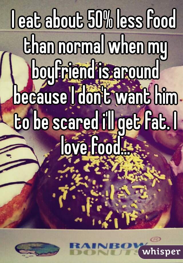 I eat about 50% less food than normal when my boyfriend is around because I don't want him to be scared i'll get fat. I love food...