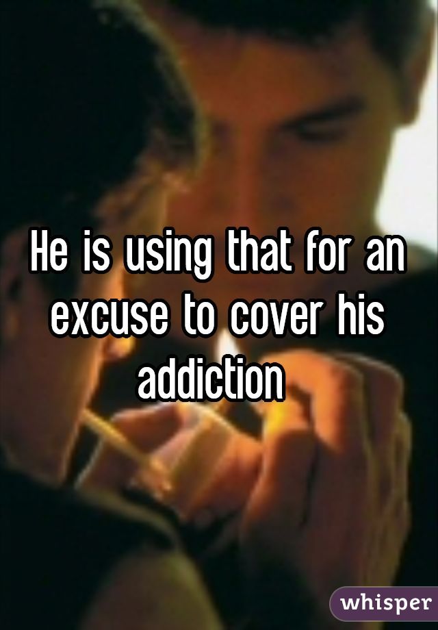 He is using that for an excuse to cover his addiction 