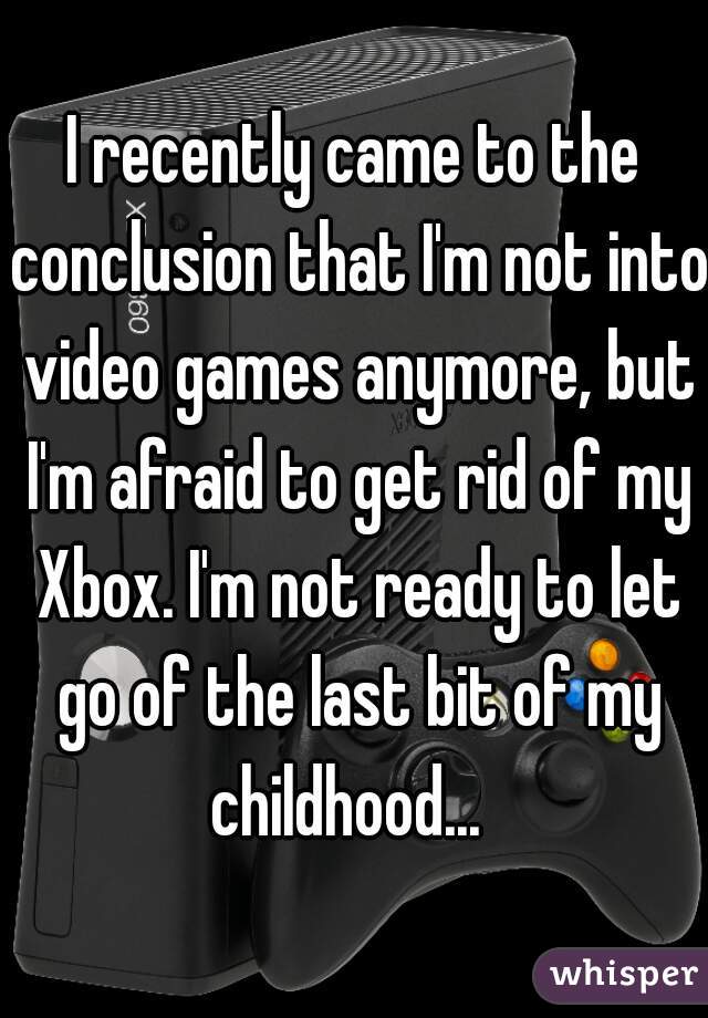 I recently came to the conclusion that I'm not into video games anymore, but I'm afraid to get rid of my Xbox. I'm not ready to let go of the last bit of my childhood...  