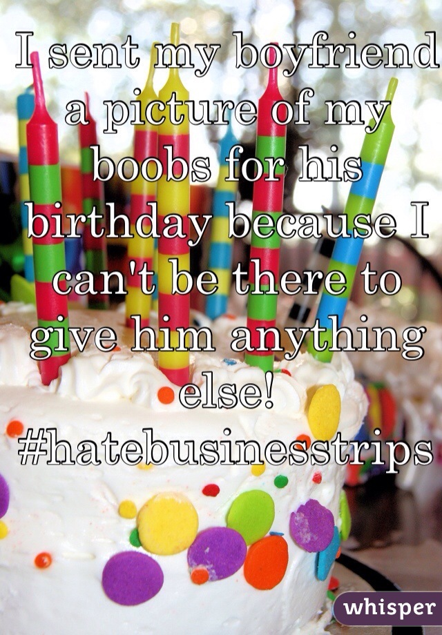 I sent my boyfriend a picture of my boobs for his birthday because I can't be there to give him anything else! #hatebusinesstrips