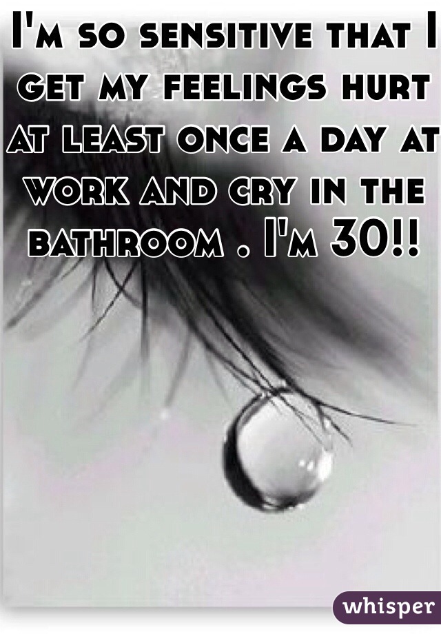 I'm so sensitive that I get my feelings hurt at least once a day at work and cry in the bathroom . I'm 30!! 