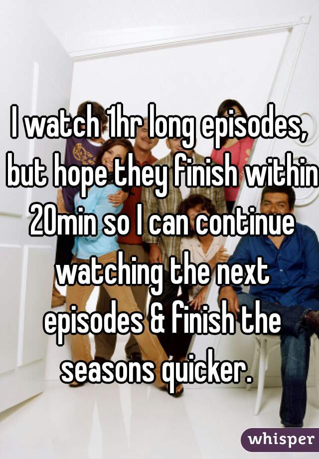 I watch 1hr long episodes, but hope they finish within 20min so I can continue watching the next episodes & finish the seasons quicker.  