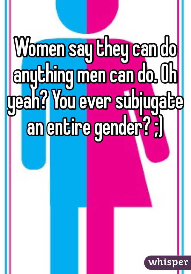 Women say they can do anything men can do. Oh yeah? You ever subjugate an entire gender? ;) 