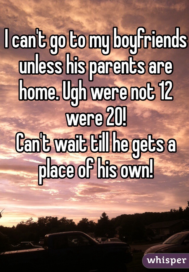 I can't go to my boyfriends unless his parents are home. Ugh were not 12 were 20! 
Can't wait till he gets a place of his own! 