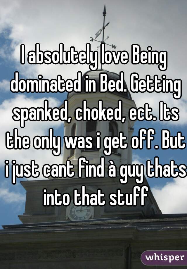 I absolutely love Being dominated in Bed. Getting spanked, choked, ect. Its the only was i get off. But i just cant find à guy thats into that stuff