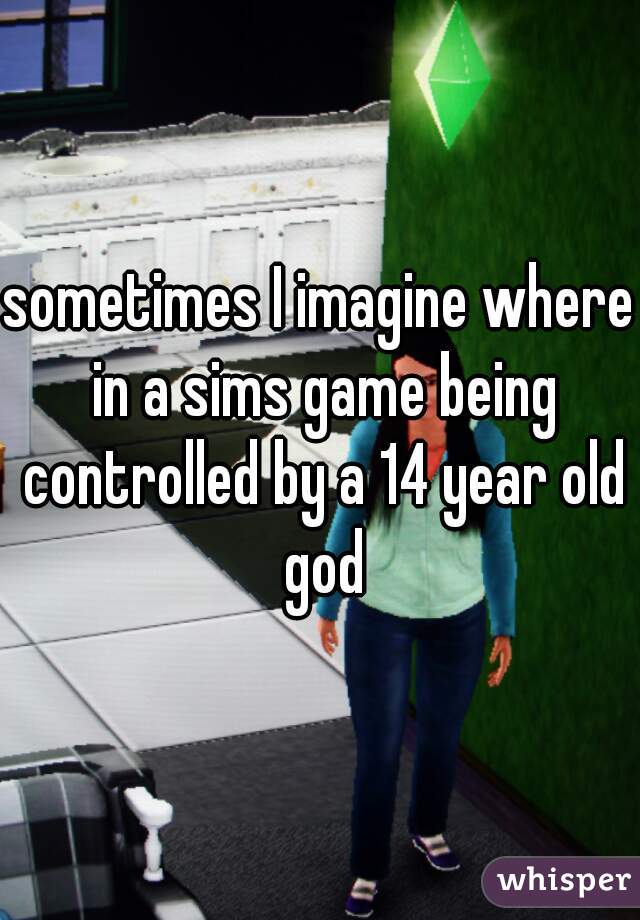 sometimes I imagine where in a sims game being controlled by a 14 year old god