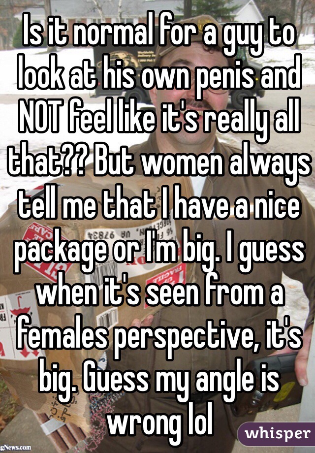 Is it normal for a guy to look at his own penis and NOT feel like it's really all that?? But women always tell me that I have a nice package or I'm big. I guess when it's seen from a females perspective, it's big. Guess my angle is wrong lol