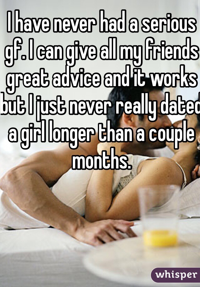 I have never had a serious gf. I can give all my friends great advice and it works but I just never really dated a girl longer than a couple months. 