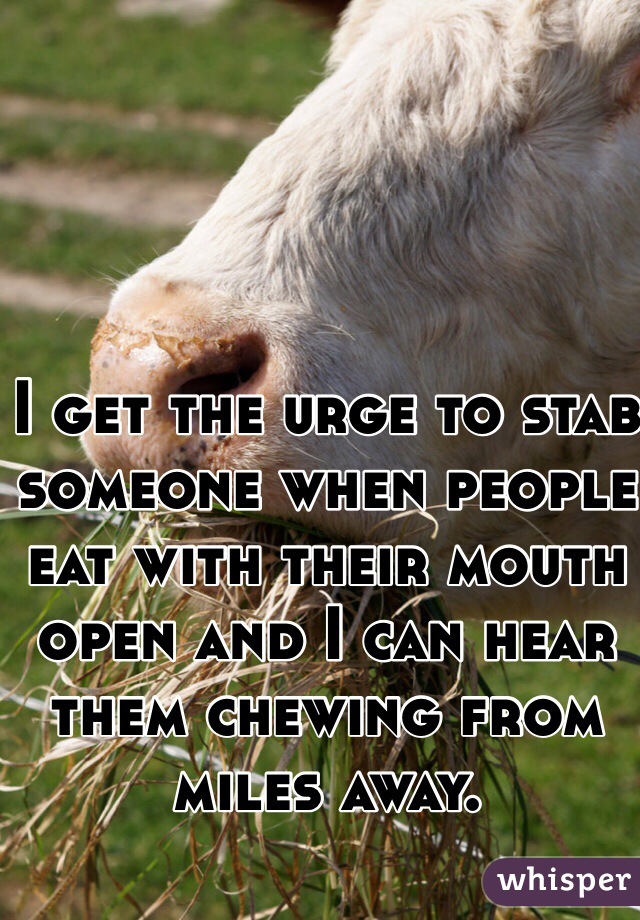 I get the urge to stab someone when people eat with their mouth open and I can hear them chewing from miles away.