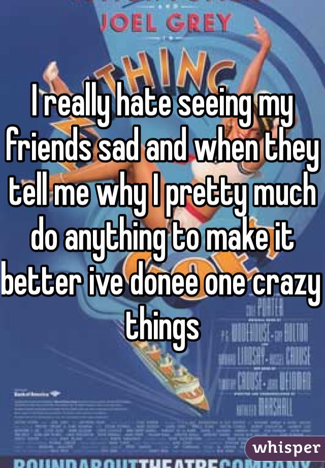 I really hate seeing my friends sad and when they tell me why I pretty much do anything to make it better ive donee one crazy things  