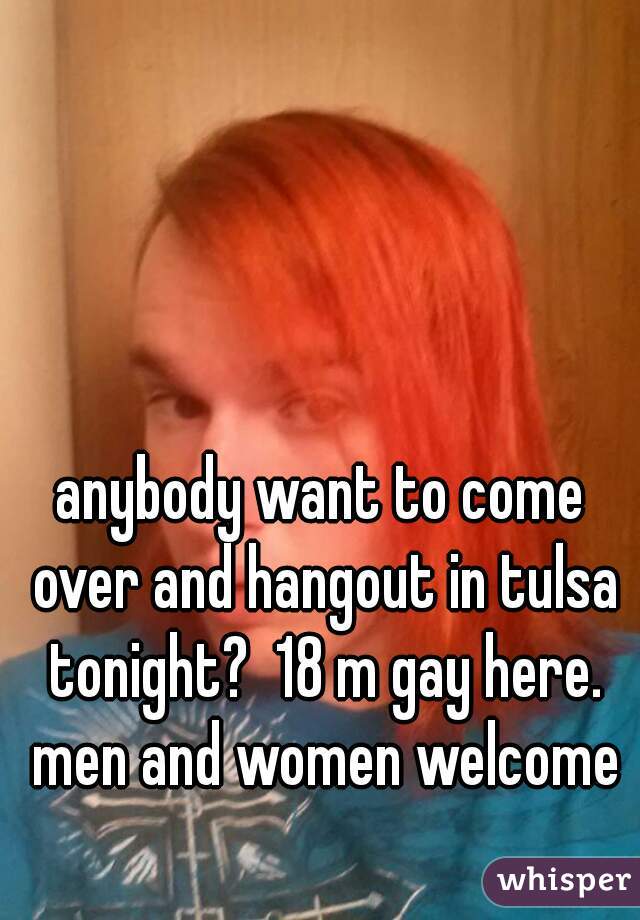 anybody want to come over and hangout in tulsa tonight?  18 m gay here. men and women welcome