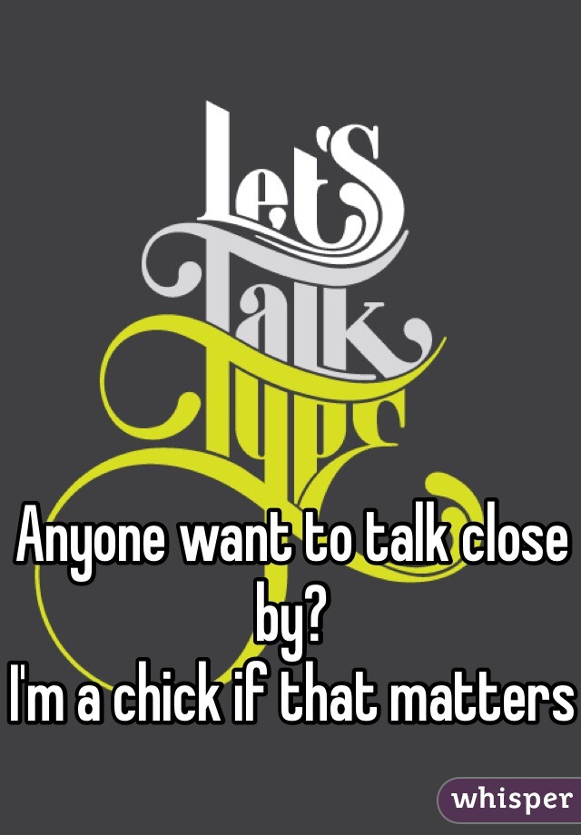 Anyone want to talk close by? 
I'm a chick if that matters