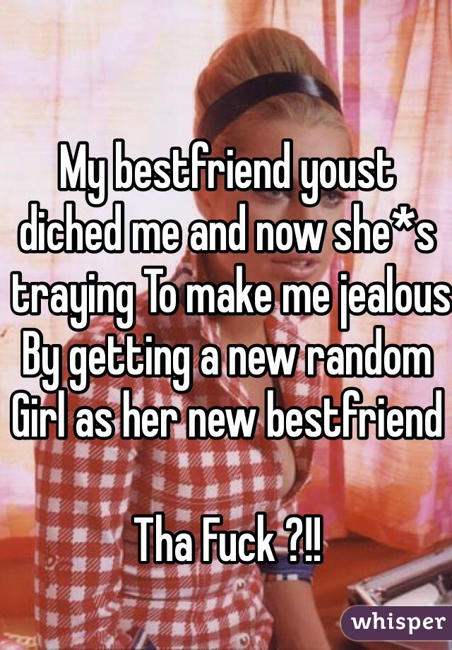 My bestfriend youst 
diched me and now she*s
 traying To make me jealous
By getting a new random
Girl as her new bestfriend 

Tha Fuck ?!!