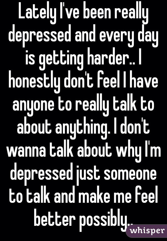 Lately I've been really depressed and every day is getting harder.. I honestly don't feel I have anyone to really talk to about anything. I don't wanna talk about why I'm depressed just someone to talk and make me feel better possibly..