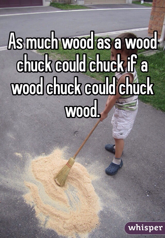 As much wood as a wood chuck could chuck if a wood chuck could chuck wood.