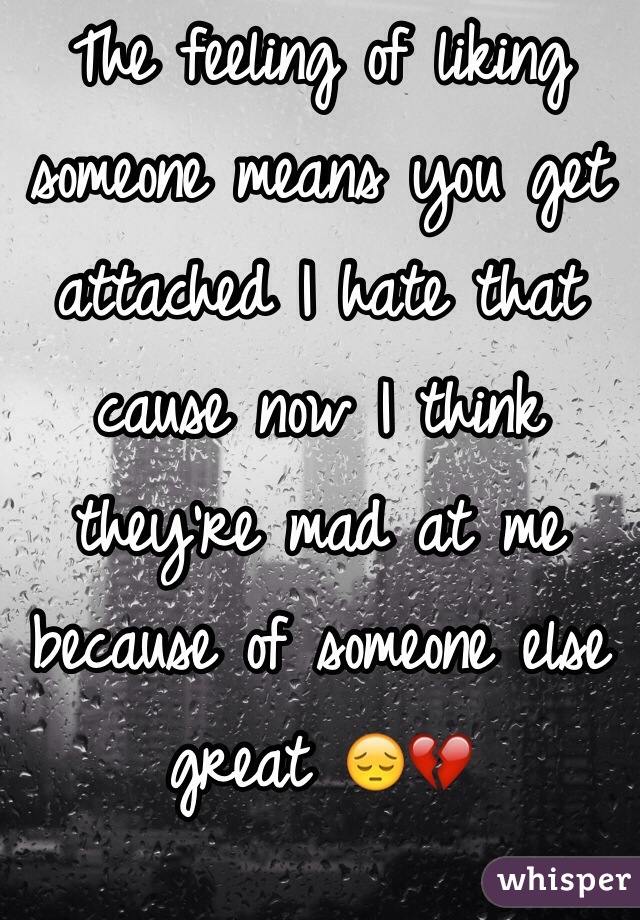 The feeling of liking someone means you get attached I hate that cause now I think they're mad at me because of someone else great 😔💔