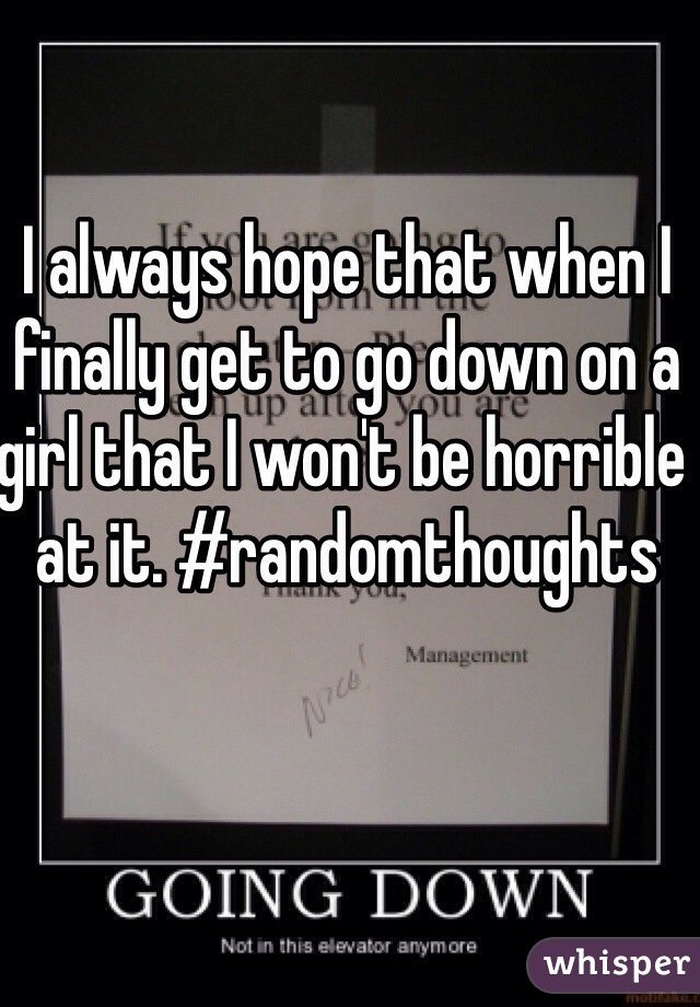 I always hope that when I finally get to go down on a girl that I won't be horrible at it. #randomthoughts 