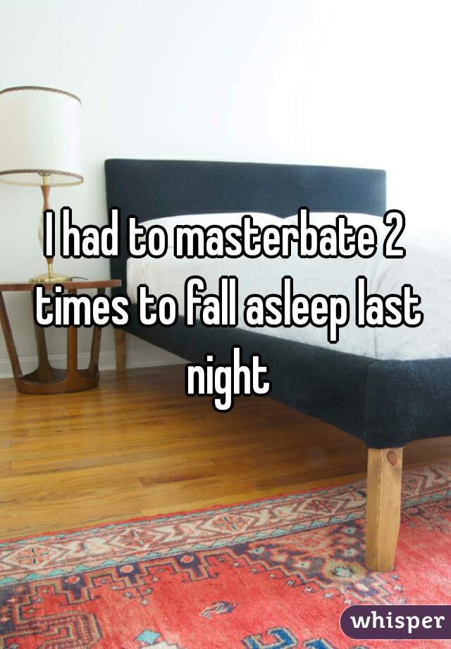 I had to masterbate 2 times to fall asleep last night