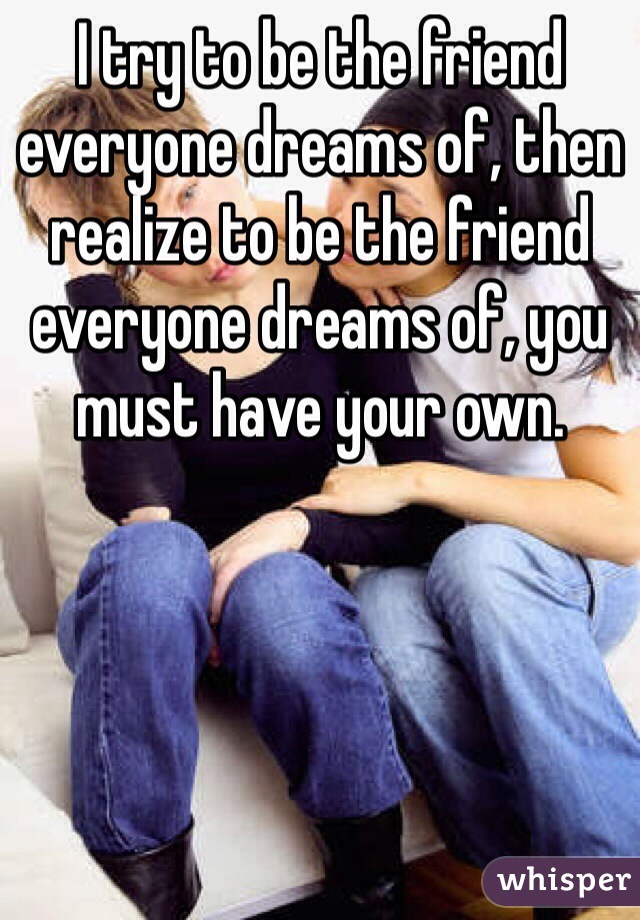 I try to be the friend everyone dreams of, then realize to be the friend everyone dreams of, you must have your own.