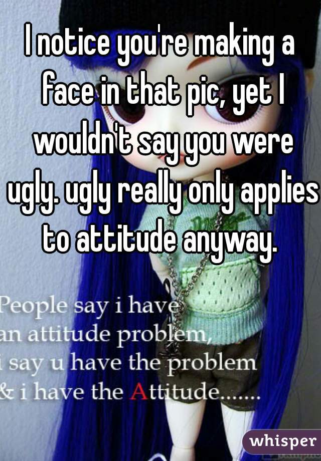 I notice you're making a face in that pic, yet I wouldn't say you were ugly. ugly really only applies to attitude anyway. 