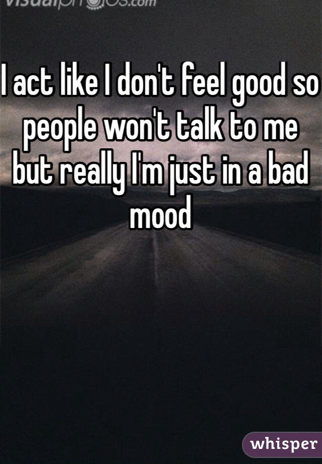 I act like I don't feel good so people won't talk to me but really I'm just in a bad mood 