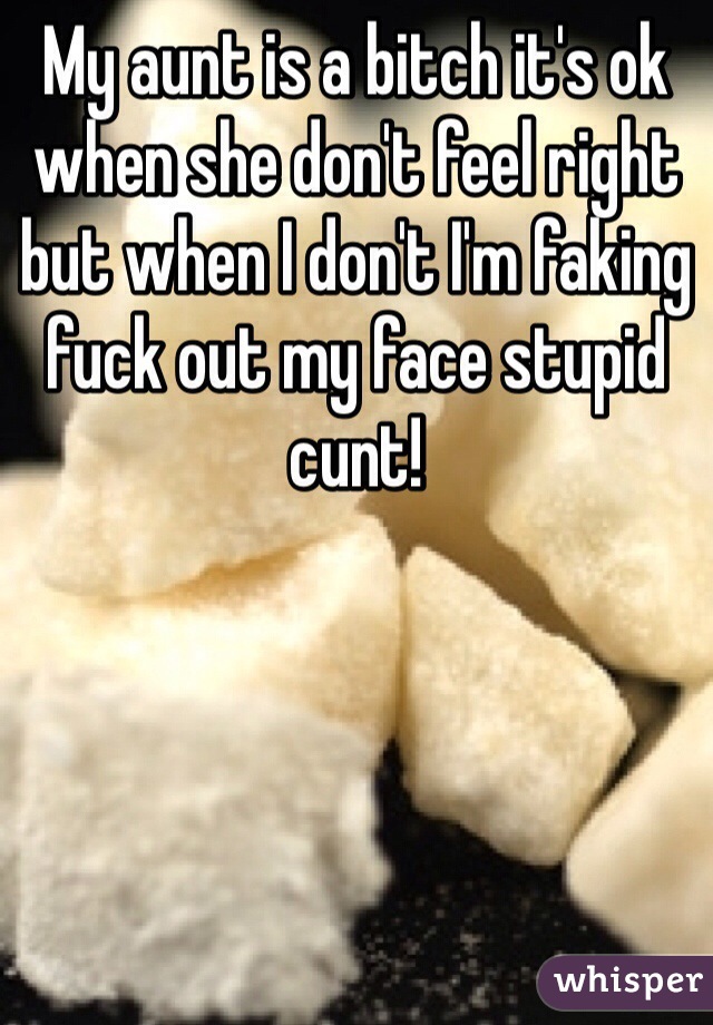 My aunt is a bitch it's ok when she don't feel right but when I don't I'm faking fuck out my face stupid cunt!