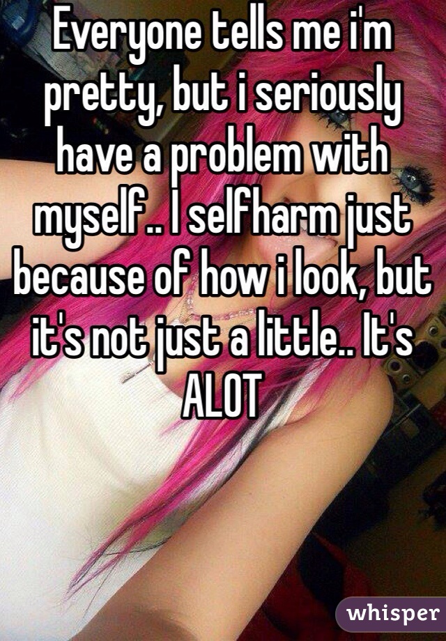 Everyone tells me i'm pretty, but i seriously have a problem with myself.. I selfharm just because of how i look, but it's not just a little.. It's ALOT