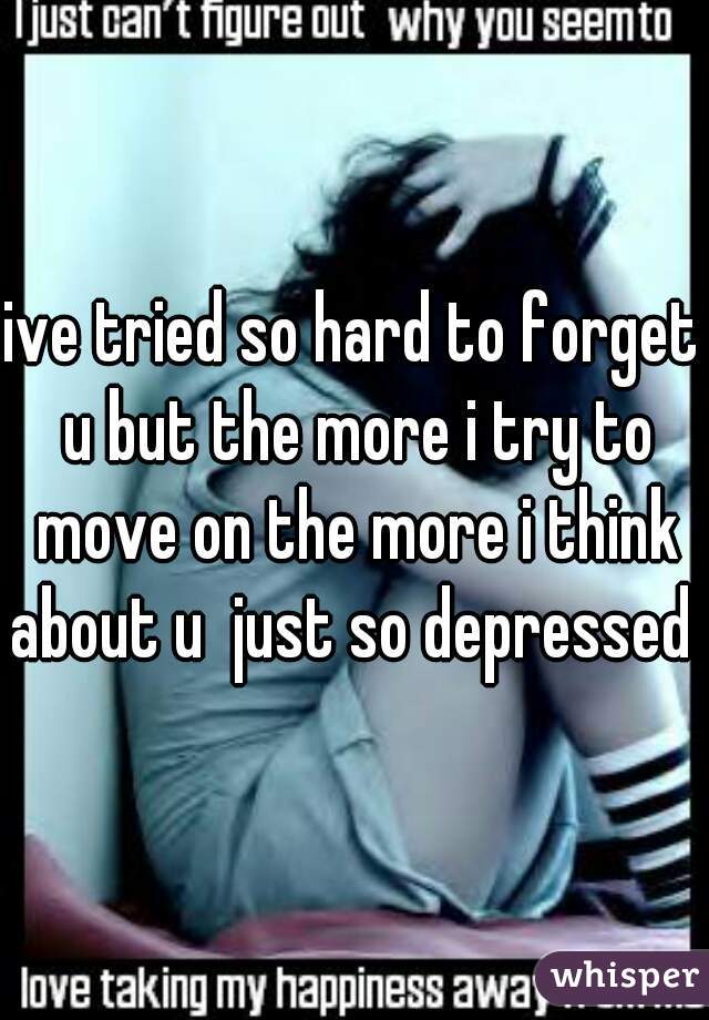 ive tried so hard to forget u but the more i try to move on the more i think about u  just so depressed 