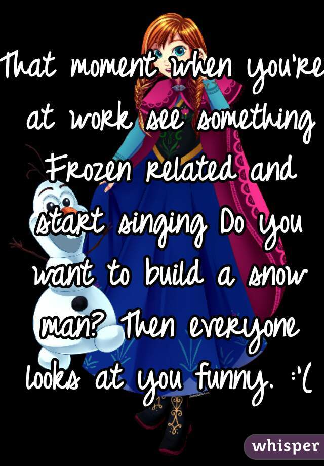 That moment when you're at work see something Frozen related and start singing Do you want to build a snow man? Then everyone looks at you funny. :'(