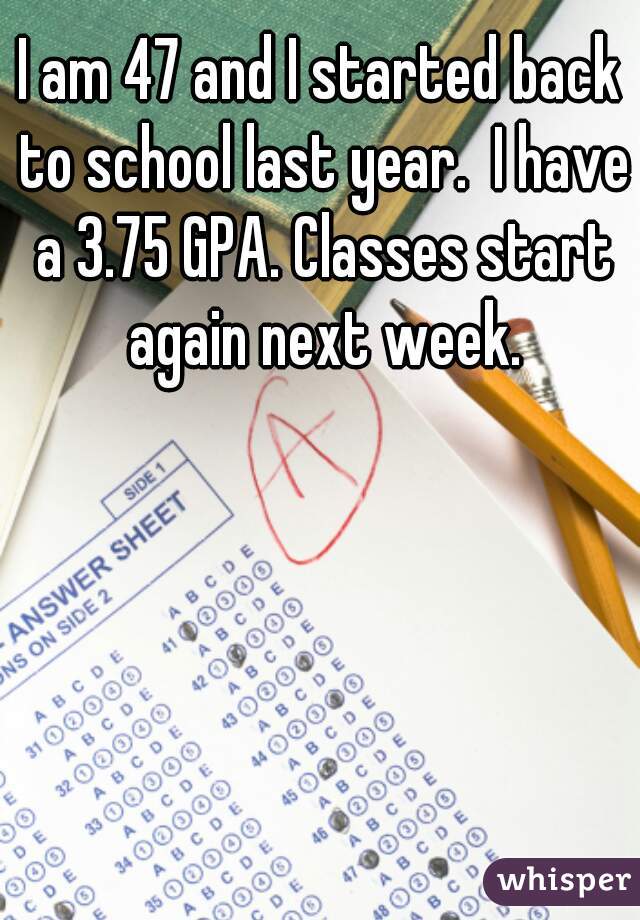 I am 47 and I started back to school last year.  I have a 3.75 GPA. Classes start again next week.