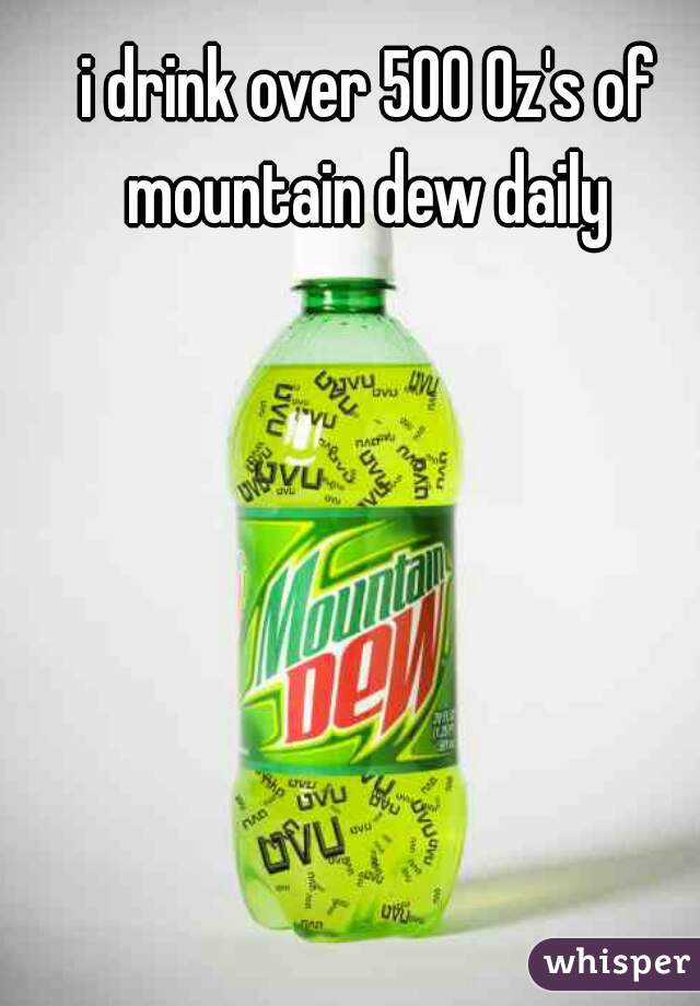 i drink over 500 Oz's of mountain dew daily 
