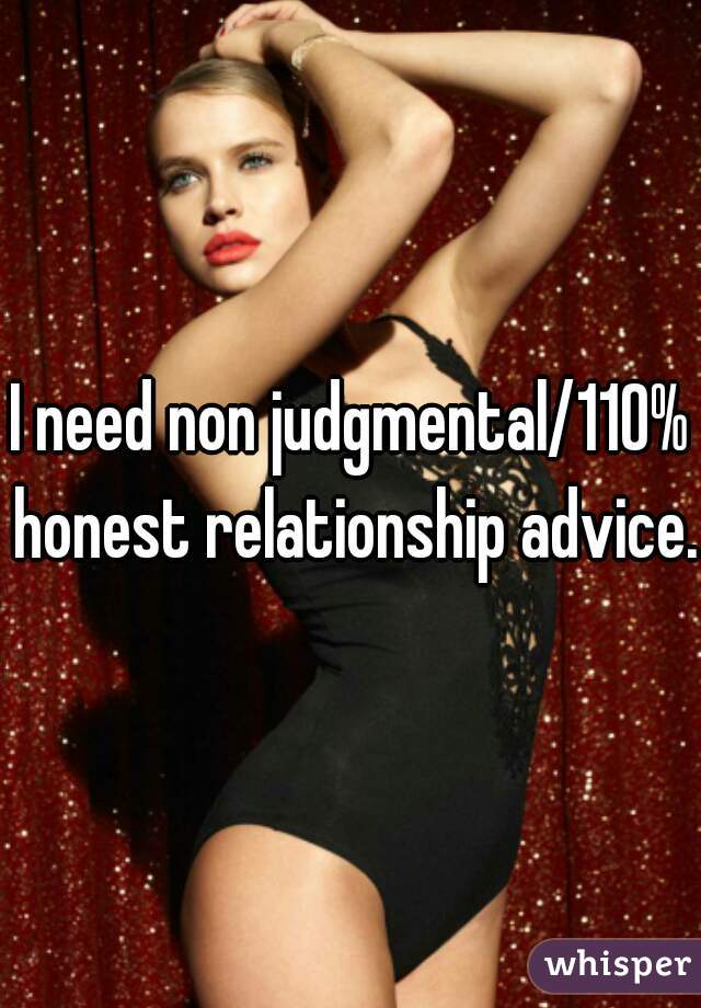 I need non judgmental/110% honest relationship advice.