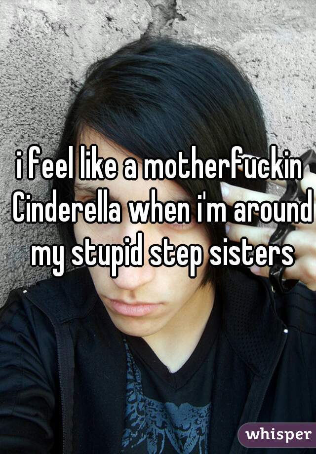 i feel like a motherfuckin Cinderella when i'm around my stupid step sisters