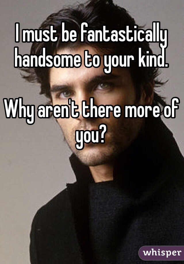 I must be fantastically handsome to your kind. 

Why aren't there more of you?