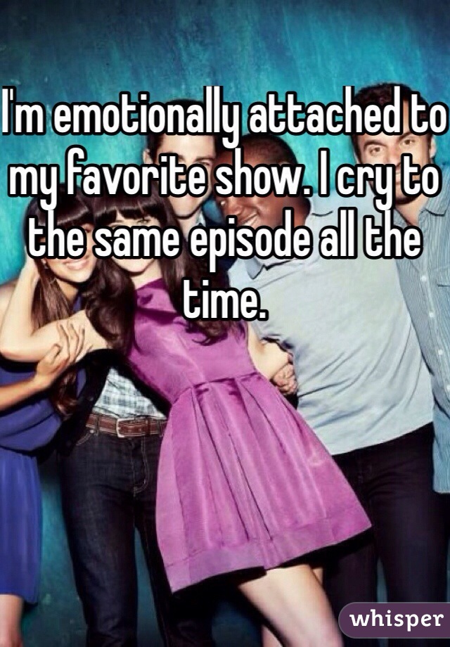 I'm emotionally attached to my favorite show. I cry to the same episode all the time. 