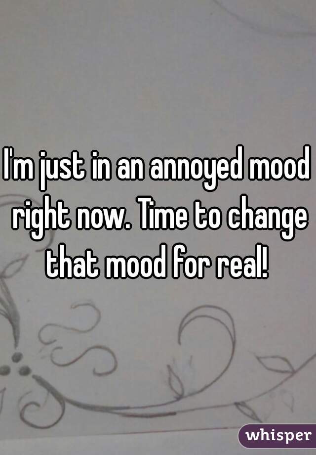 I'm just in an annoyed mood right now. Time to change that mood for real! 