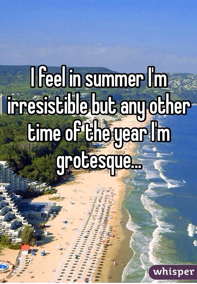 I feel in summer I'm irresistible but any other time of the year I'm grotesque... 