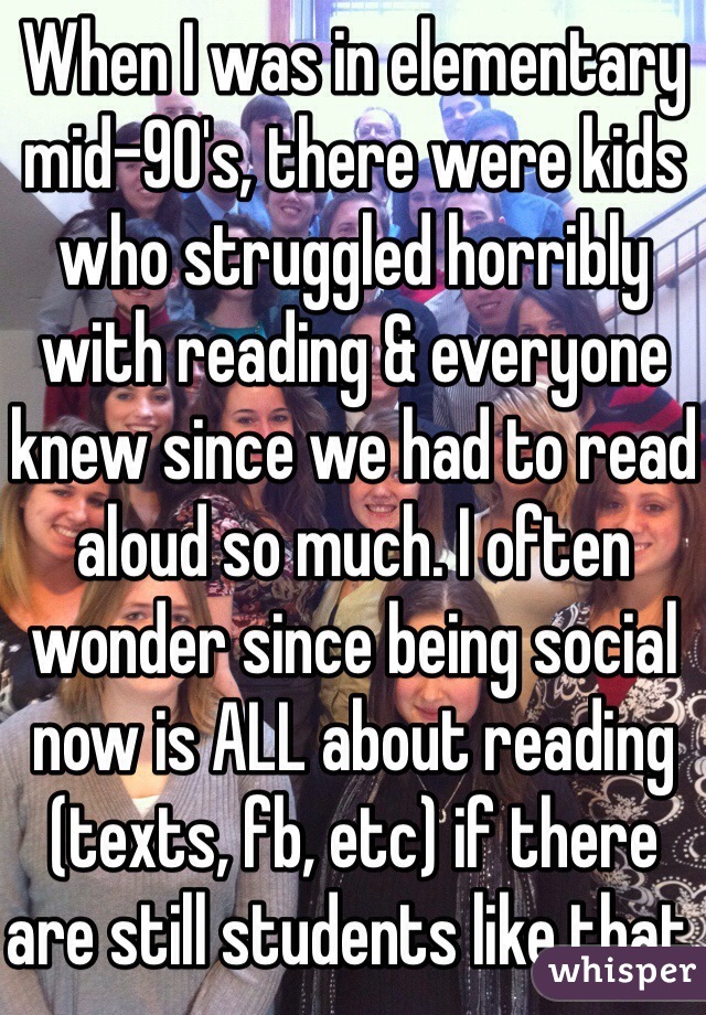 When I was in elementary mid-90's, there were kids who struggled horribly with reading & everyone knew since we had to read aloud so much. I often wonder since being social now is ALL about reading (texts, fb, etc) if there are still students like that.