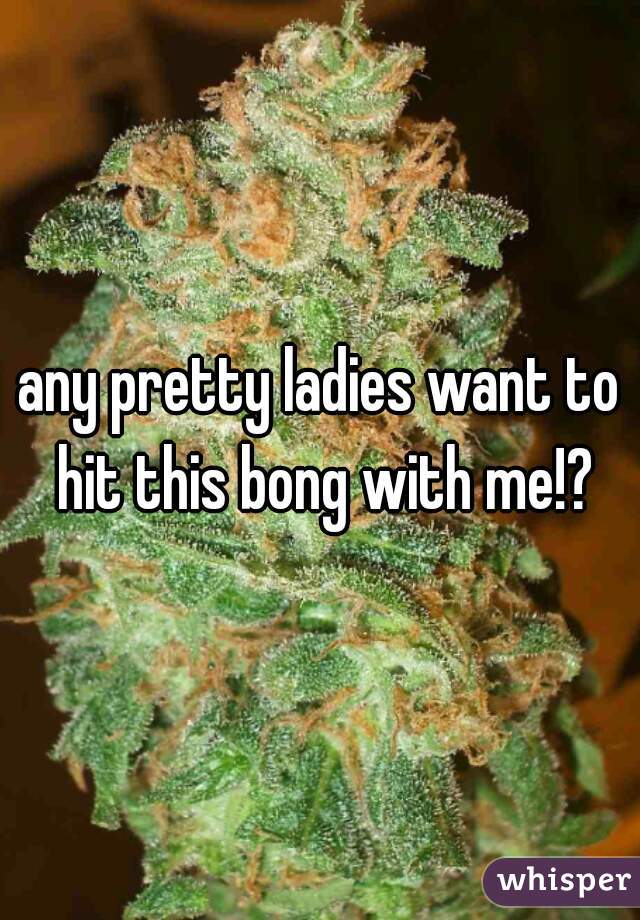 any pretty ladies want to hit this bong with me!?