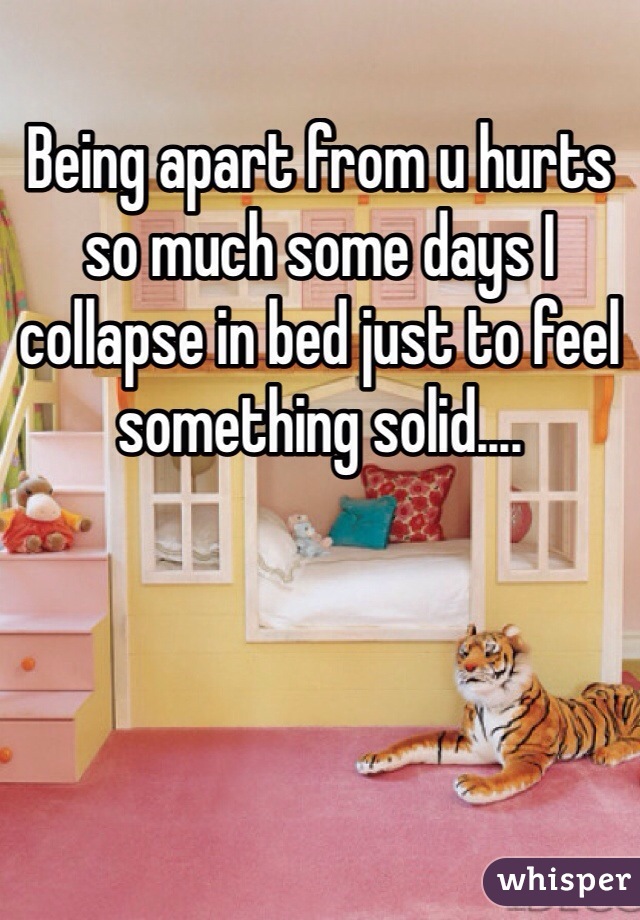 Being apart from u hurts so much some days I collapse in bed just to feel something solid....