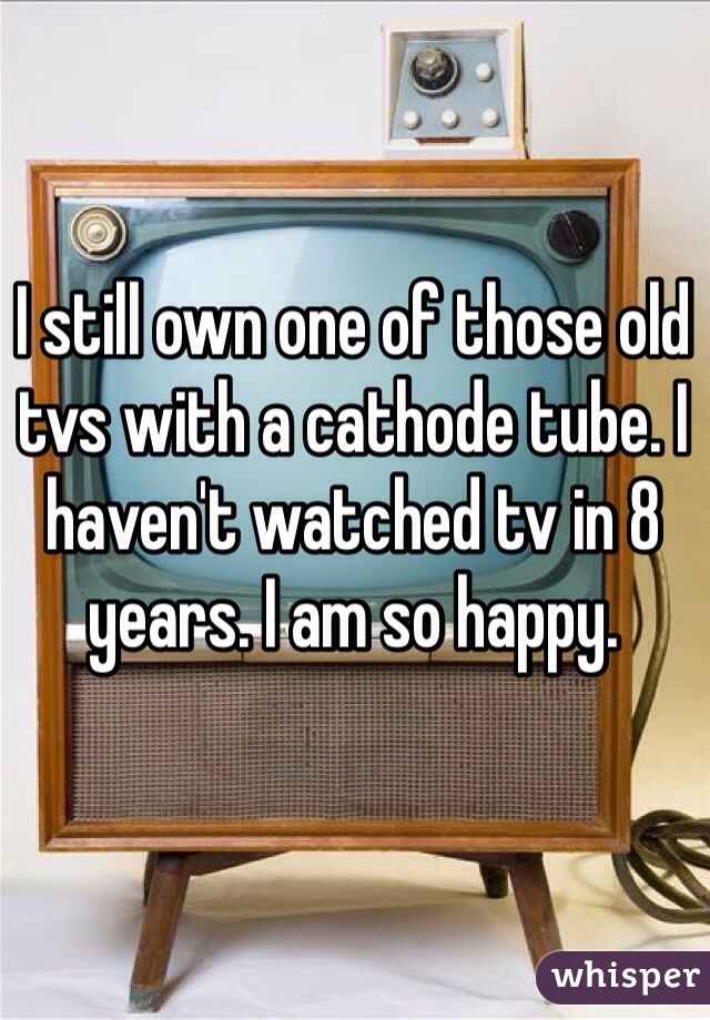 I still own one of those old tvs with a cathode tube. I haven't watched tv in 8 years. I am so happy.