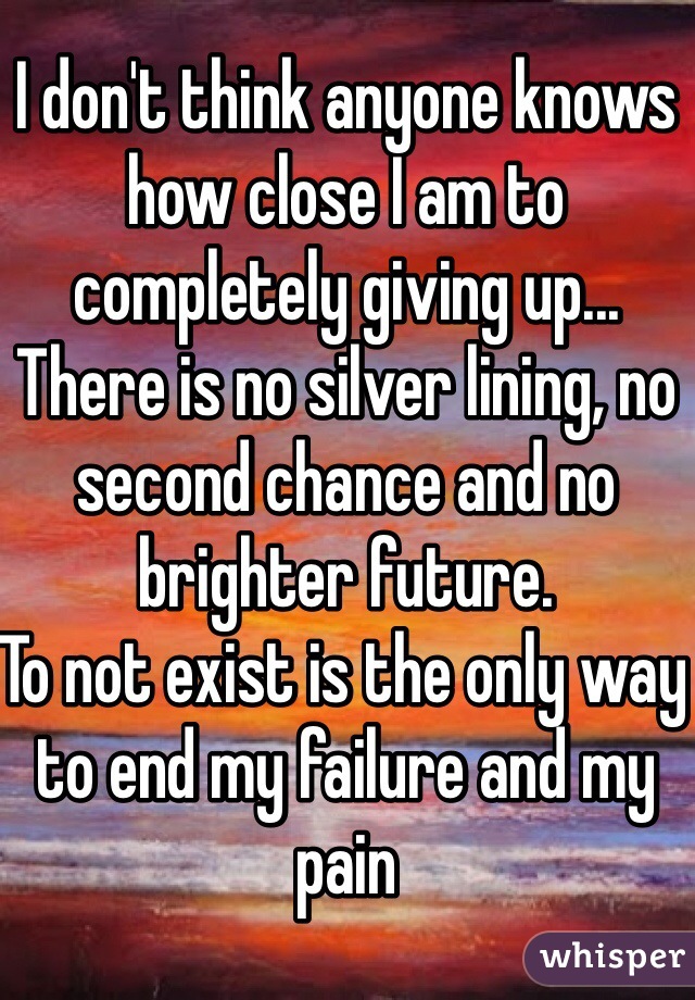 I don't think anyone knows how close I am to completely giving up... There is no silver lining, no second chance and no brighter future.
To not exist is the only way to end my failure and my pain  